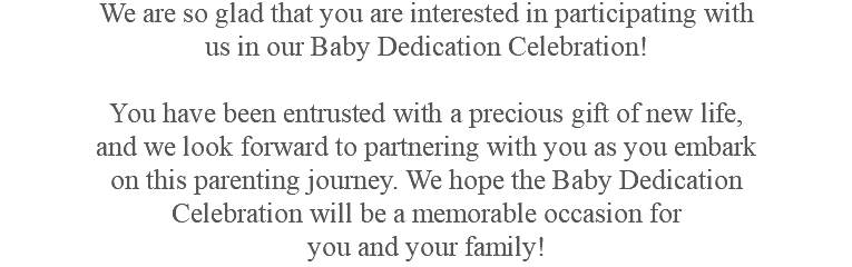 We are so glad that you are interested in participating with us in our Baby Dedication Celebration! You have been entrusted with a precious gift of new life, and we look forward to partnering with you as you embark on this parenting journey. We hope the Baby Dedication Celebration will be a memorable occasion for you and your family!